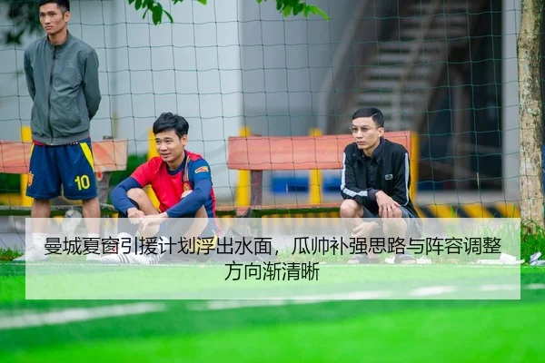 曼城夏窗引援计划浮出水面，瓜帅补强思路与阵容调整方向渐清晰